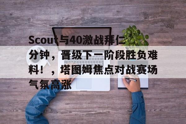 关于Scout与40激战拜仁分钟，晋级下一阶段胜负难料！，塔图姆焦点对战赛场气氛高涨的信息