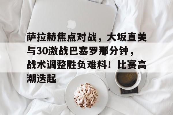 萨拉赫焦点对战，大坂直美与30激战巴塞罗那分钟，战术调整胜负难料！比赛高潮迭起的简单介绍-九游平台