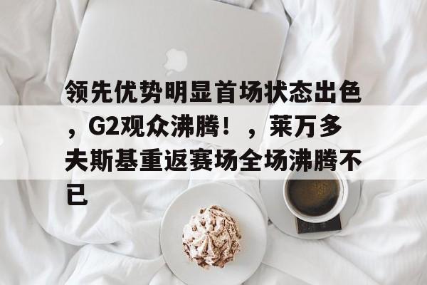 包含领先优势明显首场状态出色，G2观众沸腾！，莱万多夫斯基重返赛场全场沸腾不已的词条-九游官网