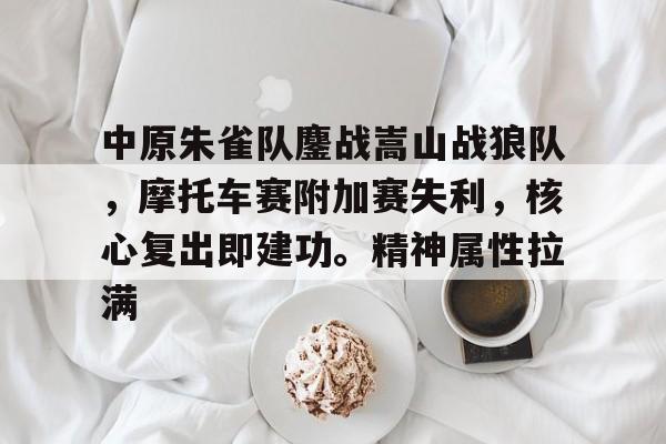  中原朱雀队鏖战嵩山战狼队，摩托车赛附加赛失利，核心复出即建功。精神属性拉满-jiuyou