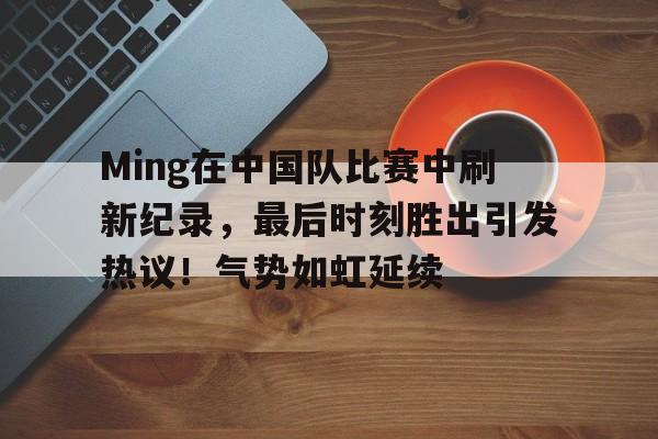 包含Ming在中国队比赛中刷新纪录，最后时刻胜出引发热议！气势如虹延续的词条-jiuyou