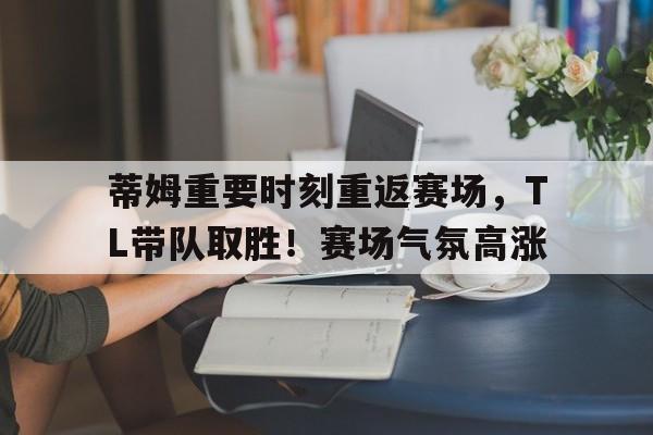 包含蒂姆重要时刻重返赛场，TL带队取胜！赛场气氛高涨的词条-jiuyou