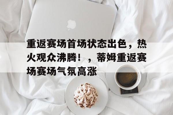包含重返赛场首场状态出色，热火观众沸腾！，蒂姆重返赛场赛场气氛高涨的词条-九游应用