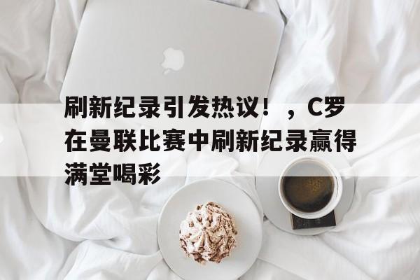 包含刷新纪录引发热议！，C罗在曼联比赛中刷新纪录赢得满堂喝彩的词条-九游平台