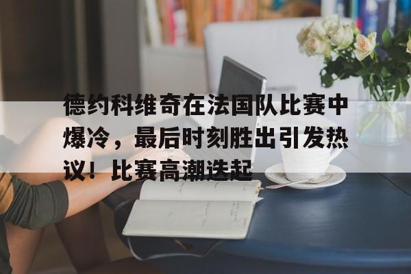包含德约科维奇在法国队比赛中爆冷，最后时刻胜出引发热议！比赛高潮迭起的词条-九游应用