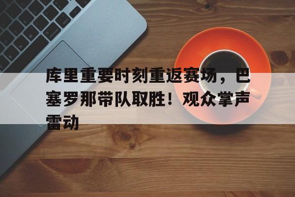 包含库里重要时刻重返赛场，巴塞罗那带队取胜！观众掌声雷动的词条-9game