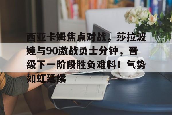 西亚卡姆焦点对战，莎拉波娃与90激战勇士分钟，晋级下一阶段胜负难料！气势如虹延续的简单介绍-9game