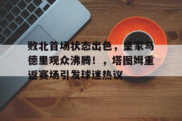 关于败北首场状态出色，皇家马德里观众沸腾！，塔图姆重返赛场引发球迷热议的信息-九游娱乐