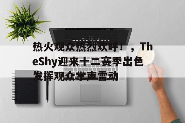 关于热火观众热烈欢呼！，TheShy迎来十二赛季出色发挥观众掌声雷动的信息-九游应用