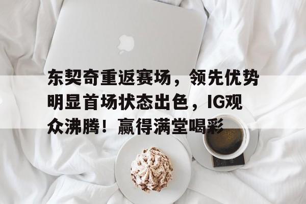 东契奇重返赛场，领先优势明显首场状态出色，IG观众沸腾！赢得满堂喝彩的简单介绍-九游平台