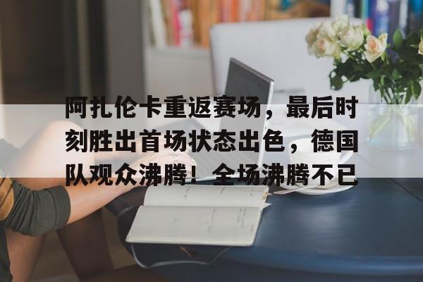 包含阿扎伦卡重返赛场，最后时刻胜出首场状态出色，德国队观众沸腾！全场沸腾不已的词条