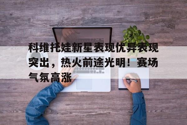 科维托娃新星表现优异表现突出，热火前途光明！赛场气氛高涨(科瓦契奇实况足球)