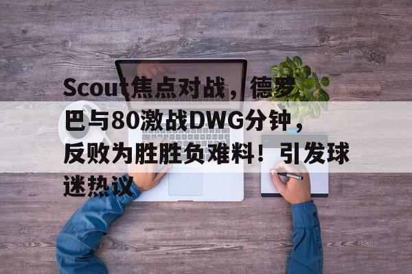 包含Scout焦点对战，德罗巴与80激战DWG分钟，反败为胜胜负难料！引发球迷热议的词条-九游平台