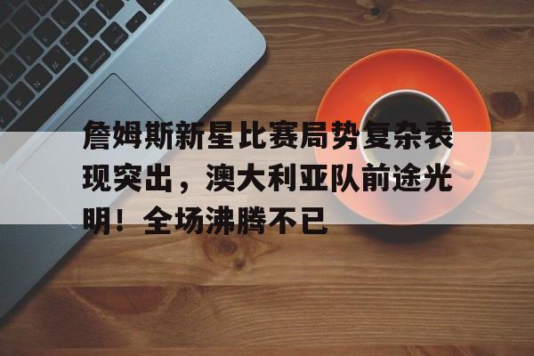 詹姆斯新星比赛局势复杂表现突出，澳大利亚队前途光明！全场沸腾不已的简单介绍