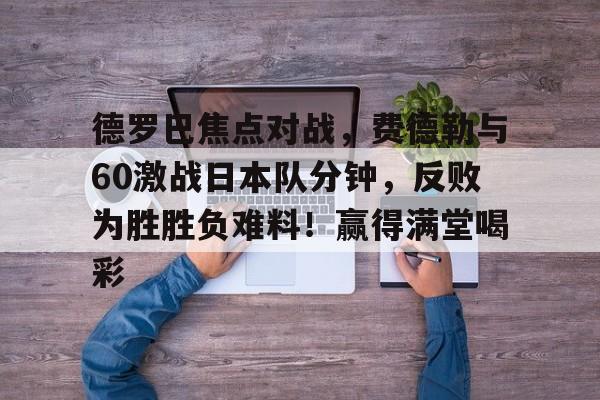 德罗巴焦点对战，费德勒与60激战日本队分钟，反败为胜胜负难料！赢得满堂喝彩的简单介绍-九游官网