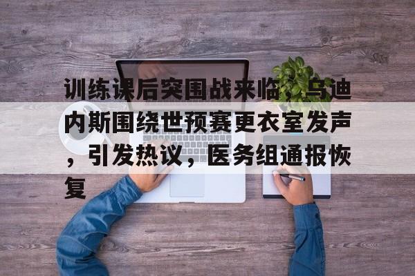 训练课后突围战来临，乌迪内斯围绕世预赛更衣室发声，引发热议，医务组通报恢复(乌迪内斯新球场)-九游娱乐