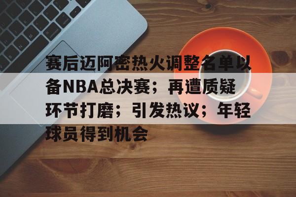 关于赛后迈阿密热火调整名单以备NBA总决赛；再遭质疑环节打磨；引发热议；年轻球员得到机会的信息-jiuyou
