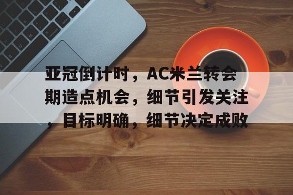 亚冠倒计时，AC米兰转会期造点机会，细节引发关注，目标明确，细节决定成败的简单介绍-九游娱乐