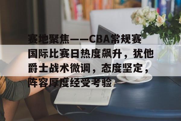 赛地聚焦——CBA常规赛国际比赛日热度飙升，犹他爵士战术微调，态度坚定，阵容厚度经受考验的简单介绍-九游平台