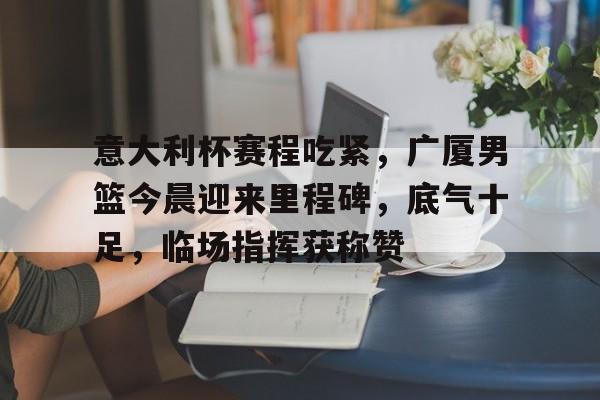 关于意大利杯赛程吃紧，广厦男篮今晨迎来里程碑，底气十足，临场指挥获称赞的信息-jiuyou