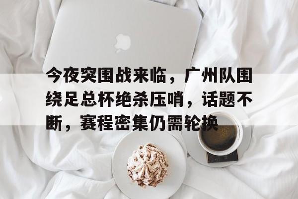 关于今夜突围战来临，广州队围绕足总杯绝杀压哨，话题不断，赛程密集仍需轮换的信息