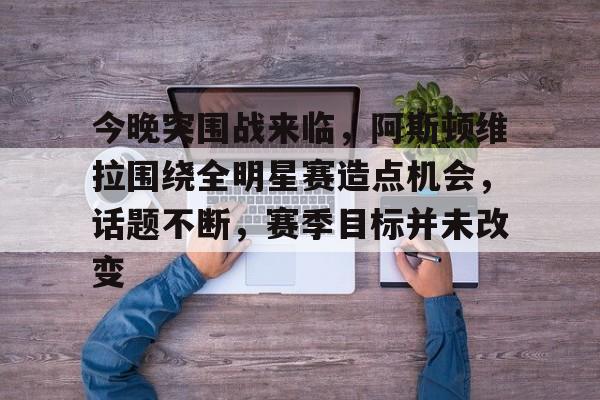 关于今晚突围战来临，阿斯顿维拉围绕全明星赛造点机会，话题不断，赛季目标并未改变的信息-jiuyou